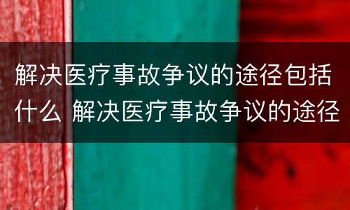 解决医疗事故争议的途径包括什么 解决医疗事故争议的途径包括什么内容