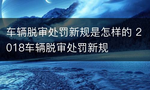 车辆脱审处罚新规是怎样的 2018车辆脱审处罚新规