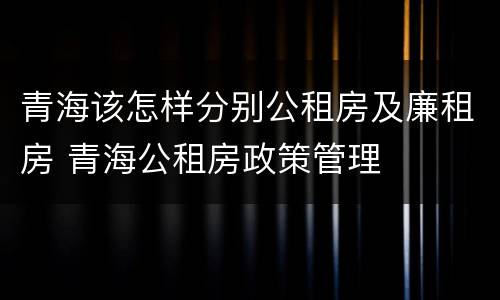 青海该怎样分别公租房及廉租房 青海公租房政策管理