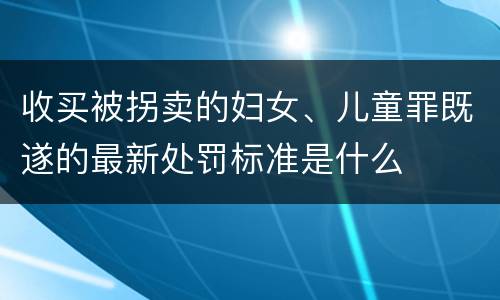 收买被拐卖的妇女、儿童罪既遂的最新处罚标准是什么