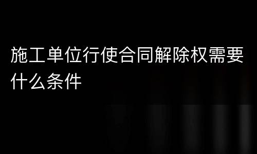 施工单位行使合同解除权需要什么条件