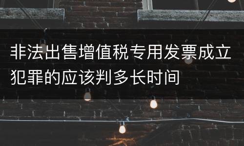 非法出售增值税专用发票成立犯罪的应该判多长时间