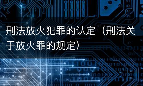 刑法放火犯罪的认定（刑法关于放火罪的规定）
