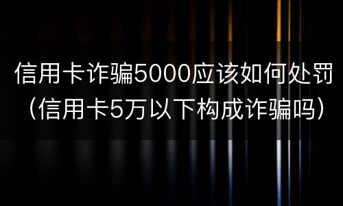 信用卡诈骗5000应该如何处罚（信用卡5万以下构成诈骗吗）