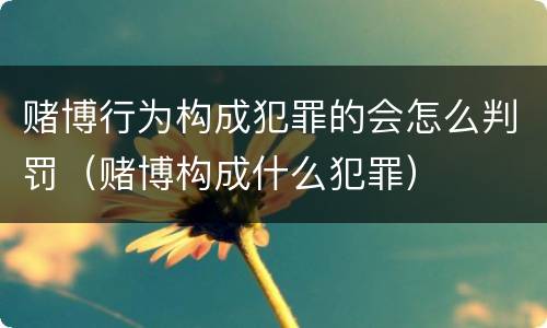赌博行为构成犯罪的会怎么判罚（赌博构成什么犯罪）