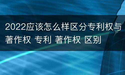 2022应该怎么样区分专利权与著作权 专利 著作权 区别