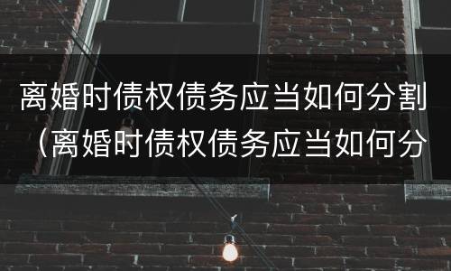 离婚时债权债务应当如何分割（离婚时债权债务应当如何分割财产）