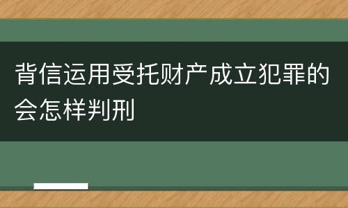 背信运用受托财产成立犯罪的会怎样判刑
