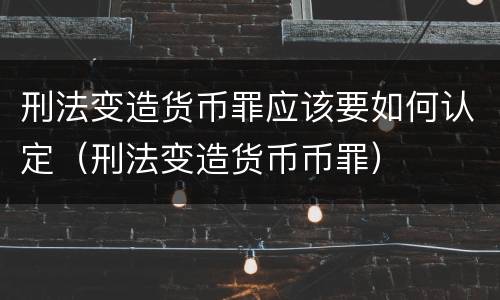 刑法变造货币罪应该要如何认定（刑法变造货币币罪）