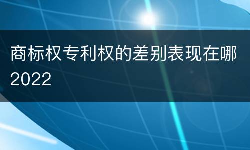 商标权专利权的差别表现在哪2022