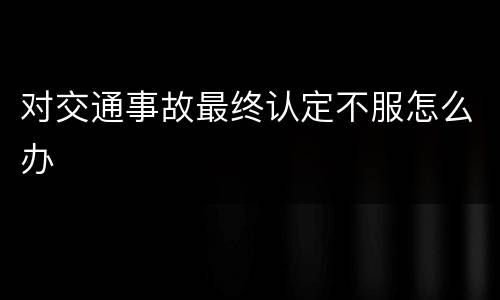 对交通事故最终认定不服怎么办