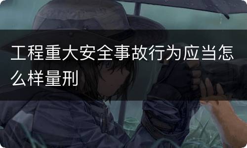 工程重大安全事故行为应当怎么样量刑