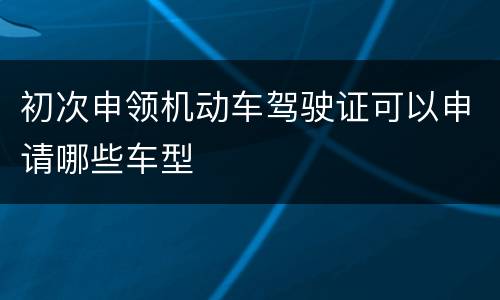 初次申领机动车驾驶证可以申请哪些车型