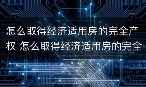 怎么取得经济适用房的完全产权 怎么取得经济适用房的完全产权证书