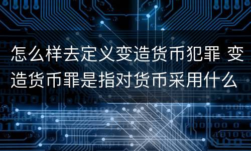 怎么样去定义变造货币犯罪 变造货币罪是指对货币采用什么方法