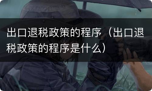 出口退税政策的程序（出口退税政策的程序是什么）
