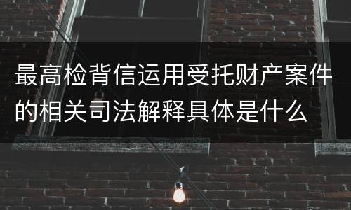 最高检背信运用受托财产案件的相关司法解释具体是什么