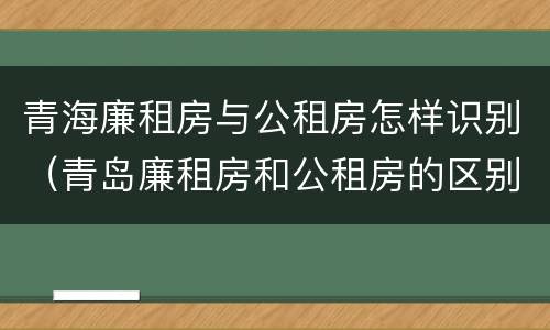 青海廉租房与公租房怎样识别（青岛廉租房和公租房的区别）