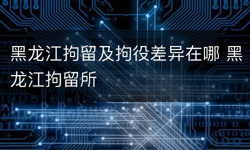 黑龙江拘留及拘役差异在哪 黑龙江拘留所