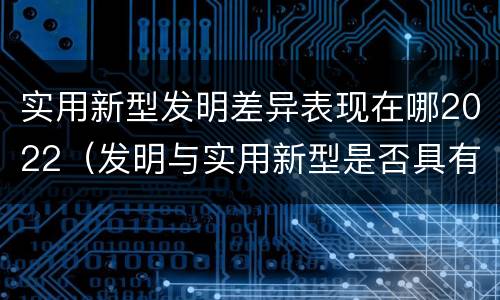 实用新型发明差异表现在哪2022（发明与实用新型是否具有实用性）