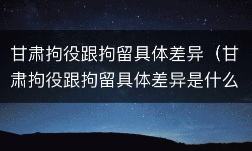 甘肃拘役跟拘留具体差异（甘肃拘役跟拘留具体差异是什么）