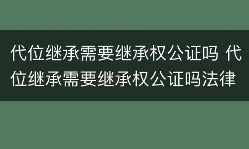 代位继承需要继承权公证吗 代位继承需要继承权公证吗法律规定