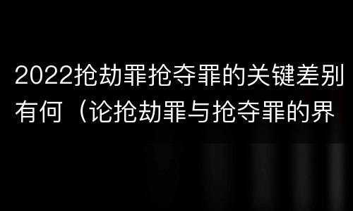 2022抢劫罪抢夺罪的关键差别有何（论抢劫罪与抢夺罪的界限）