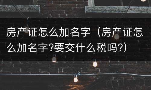 房产证怎么加名字（房产证怎么加名字?要交什么税吗?）