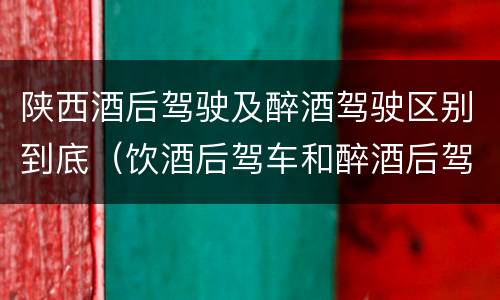 陕西酒后驾驶及醉酒驾驶区别到底（饮酒后驾车和醉酒后驾车有什么区别）