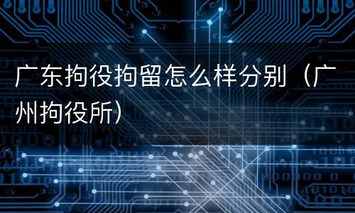 广东拘役拘留怎么样分别（广州拘役所）