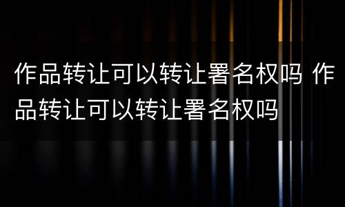 作品转让可以转让署名权吗 作品转让可以转让署名权吗