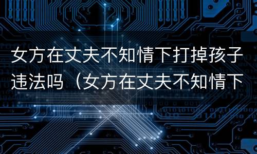 女方在丈夫不知情下打掉孩子违法吗（女方在丈夫不知情下打掉孩子违法吗视频）