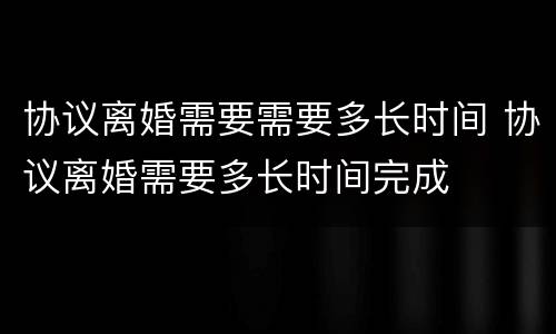 协议离婚需要需要多长时间 协议离婚需要多长时间完成