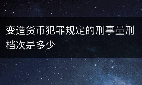 变造货币犯罪规定的刑事量刑档次是多少
