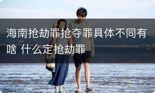 海南抢劫罪抢夺罪具体不同有啥 什么定抢劫罪