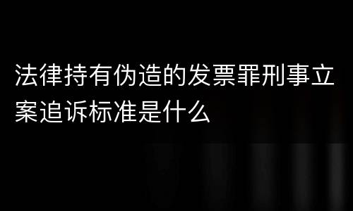 法律持有伪造的发票罪刑事立案追诉标准是什么