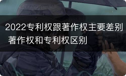 2022专利权跟著作权主要差别 著作权和专利权区别
