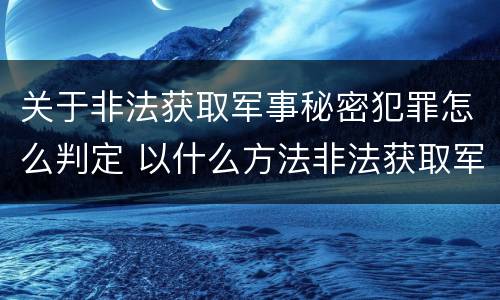 关于非法获取军事秘密犯罪怎么判定 以什么方法非法获取军事秘密的构成非法获取军事秘密罪