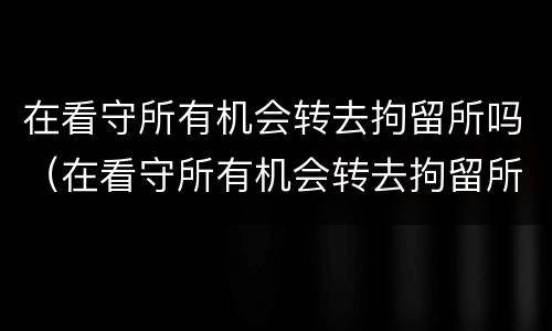在看守所有机会转去拘留所吗（在看守所有机会转去拘留所吗怎么办）
