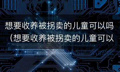 想要收养被拐卖的儿童可以吗（想要收养被拐卖的儿童可以吗知乎）