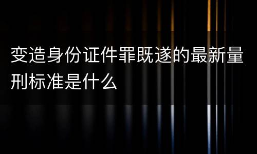 变造身份证件罪既遂的最新量刑标准是什么