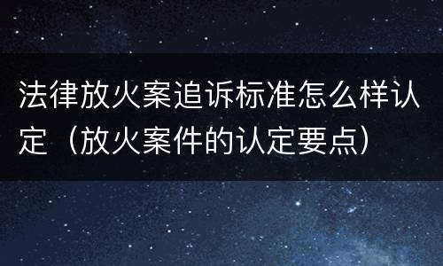 法律放火案追诉标准怎么样认定（放火案件的认定要点）