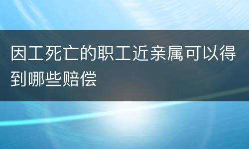 因工死亡的职工近亲属可以得到哪些赔偿