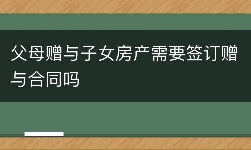 父母赠与子女房产需要签订赠与合同吗