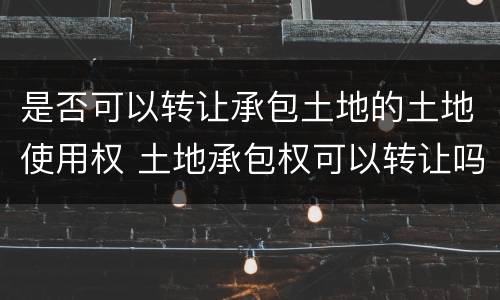 是否可以转让承包土地的土地使用权 土地承包权可以转让吗,怎么转让