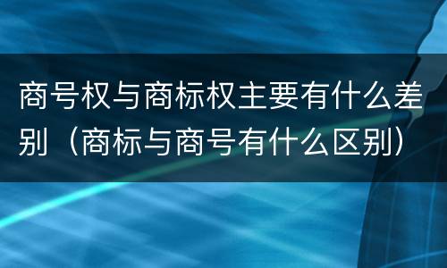 商号权与商标权主要有什么差别（商标与商号有什么区别）