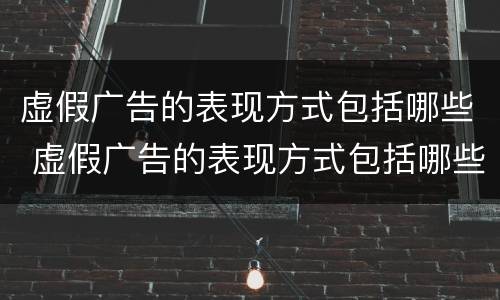 虚假广告的表现方式包括哪些 虚假广告的表现方式包括哪些内容