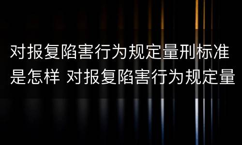 对报复陷害行为规定量刑标准是怎样 对报复陷害行为规定量刑标准是怎样认定的