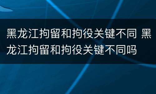 黑龙江拘留和拘役关键不同 黑龙江拘留和拘役关键不同吗