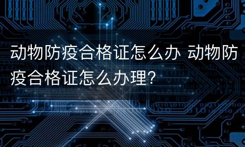 动物防疫合格证怎么办 动物防疫合格证怎么办理?